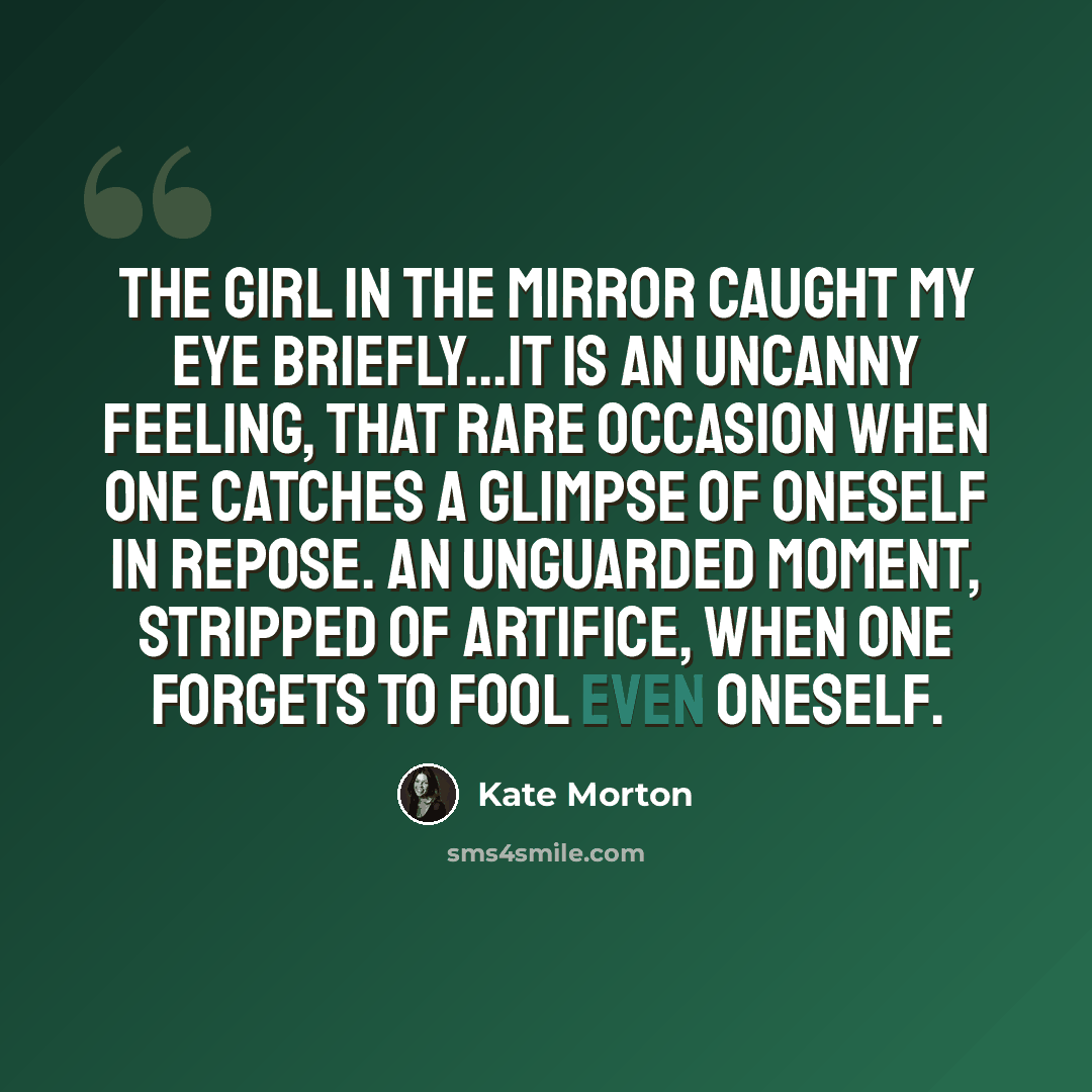 “The girl in the mirror caught my eye briefly...It is an uncanny feeling, that rare occasion when one catches a glimpse of oneself in repose. An unguarded moment, stripped of artifice, when one forgets to fool even oneself.” quote by Kate Morton