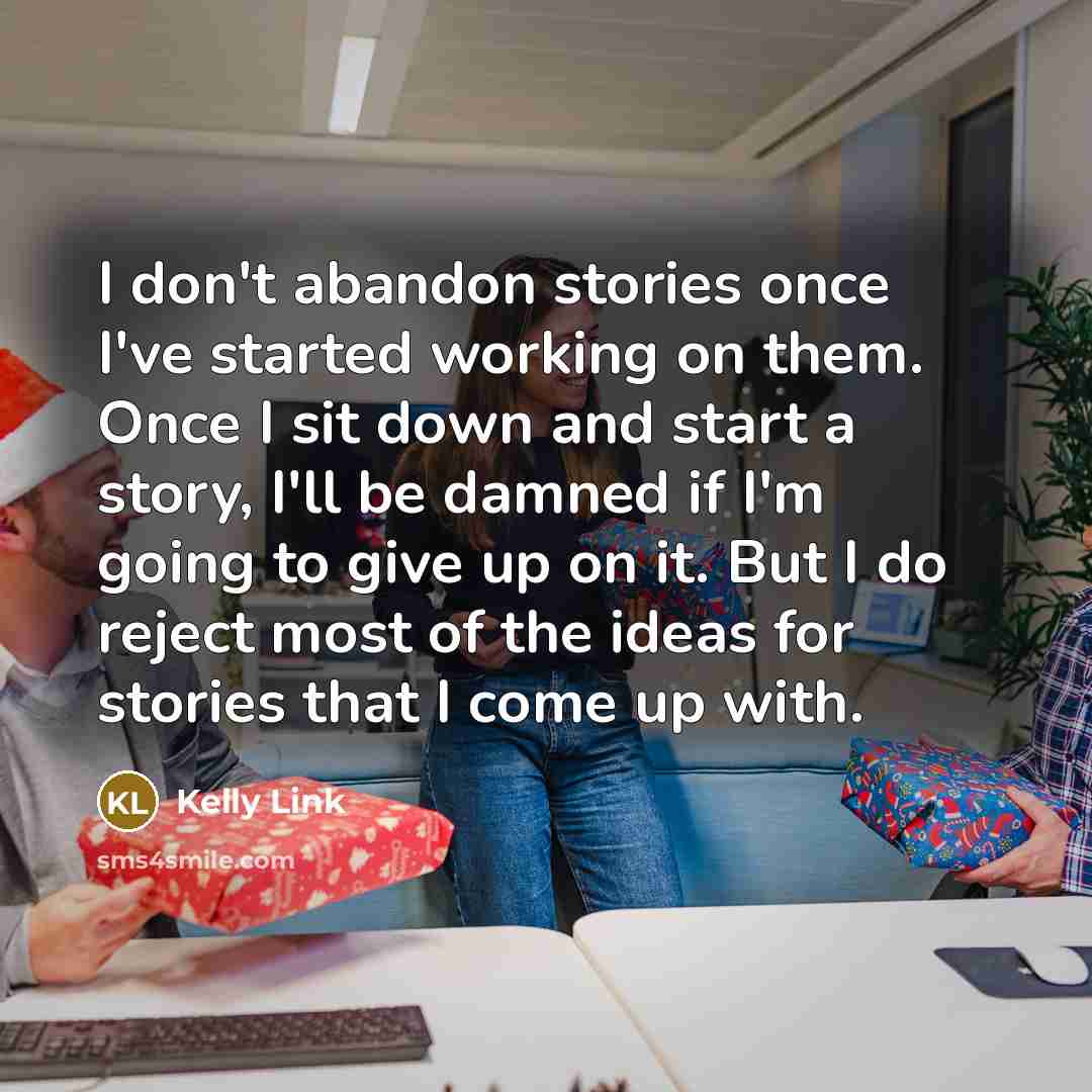“I don't abandon stories once I've started working on them. Once I sit down and start a story, I'll be damned if I'm going to give up on it. But I do reject most of the ideas for stories that I come up with.” quote by Kelly Link