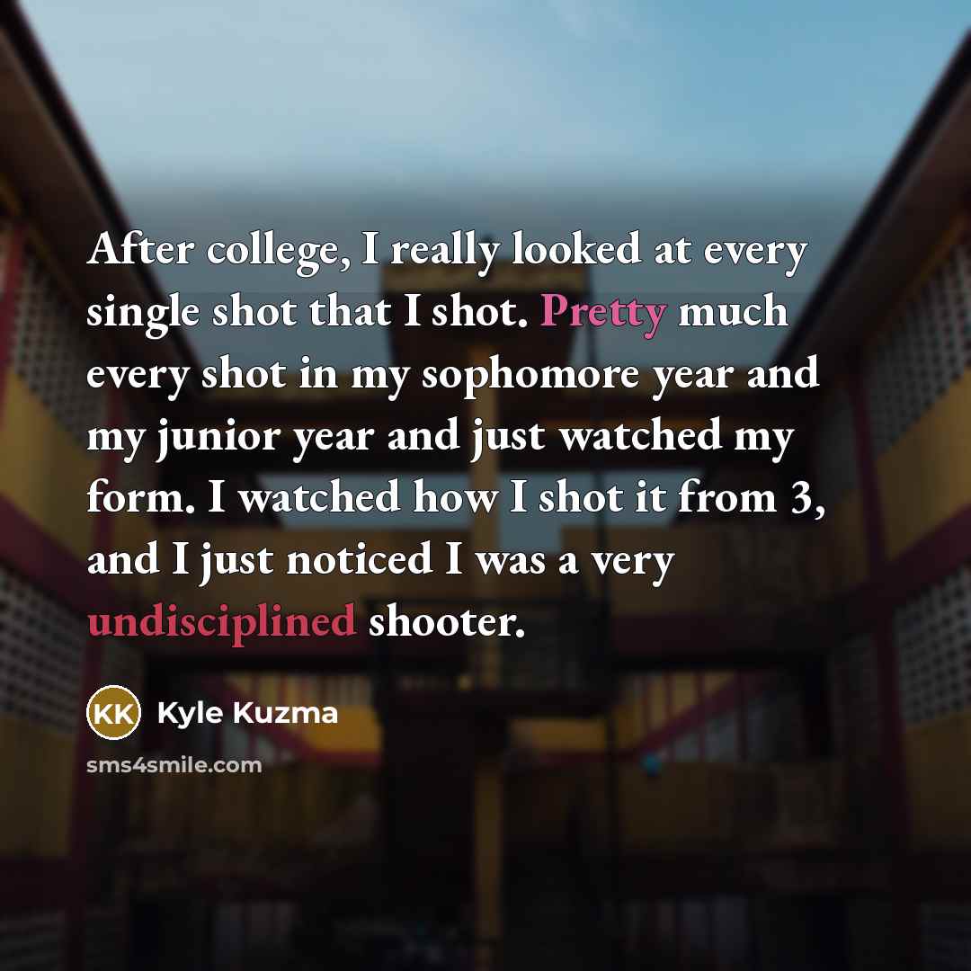 “After college, I really looked at every single shot that I shot. Pretty much every shot in my sophomore year and my junior year and just watched my form. I watched how I shot it from 3, and I just noticed I was a very undisciplined shooter.” quote by Kyle Kuzma