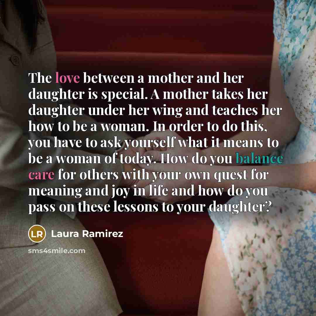 “The love between a mother and her daughter is special. A mother takes her daughter under her wing and teaches her how to be a woman. In order to do this, you have to ask yourself what it means to be a woman of today. How do you balance care for others with your own quest for meaning and joy in…” quote by Laura Ramirez
