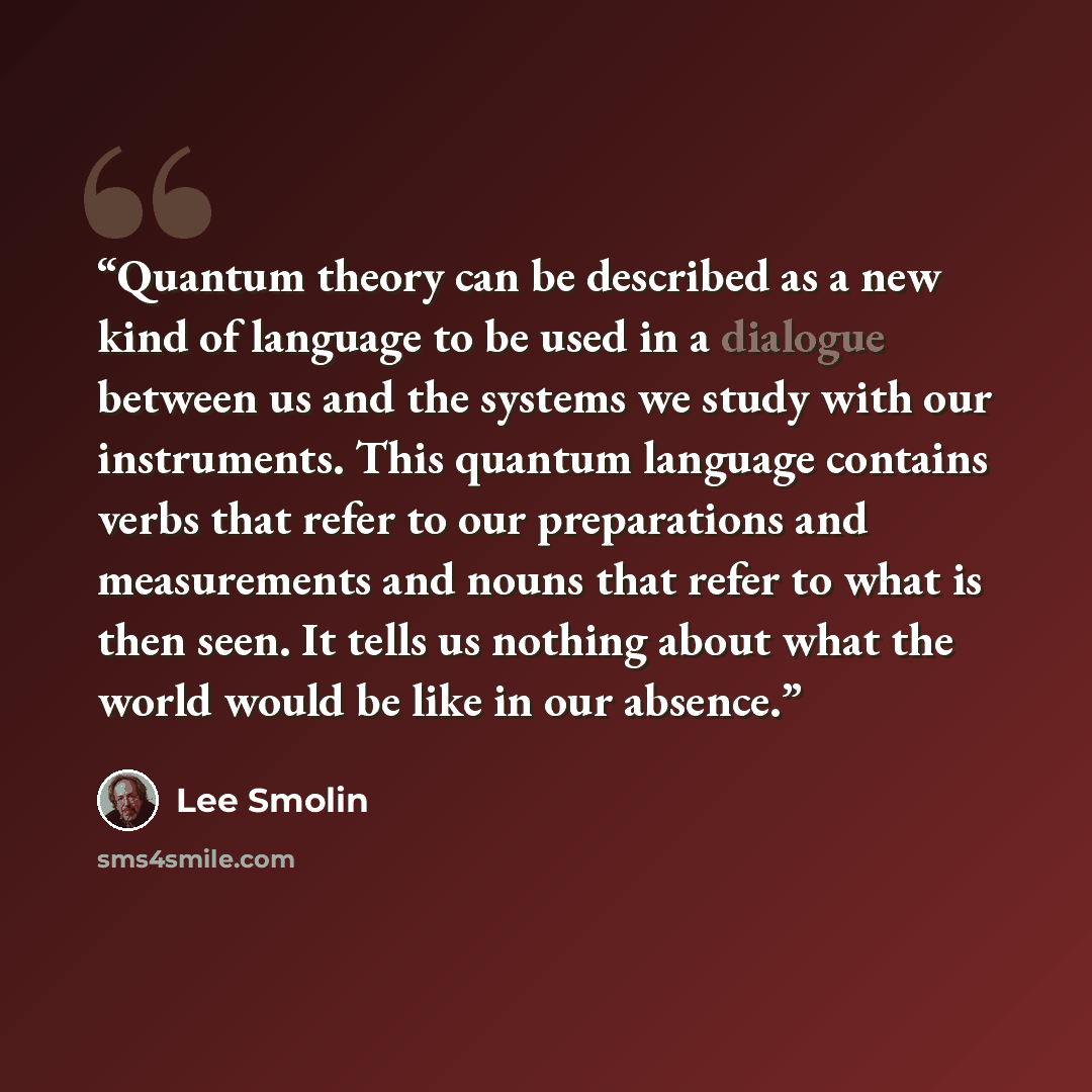 “Quantum theory can be described as a new kind of language to be used in a dialogue between us and the systems we study with our instruments. This quantum language contains verbs that refer to our preparations and measurements and nouns that refer to what is then seen. It tells us nothing about…” quote by Lee Smolin