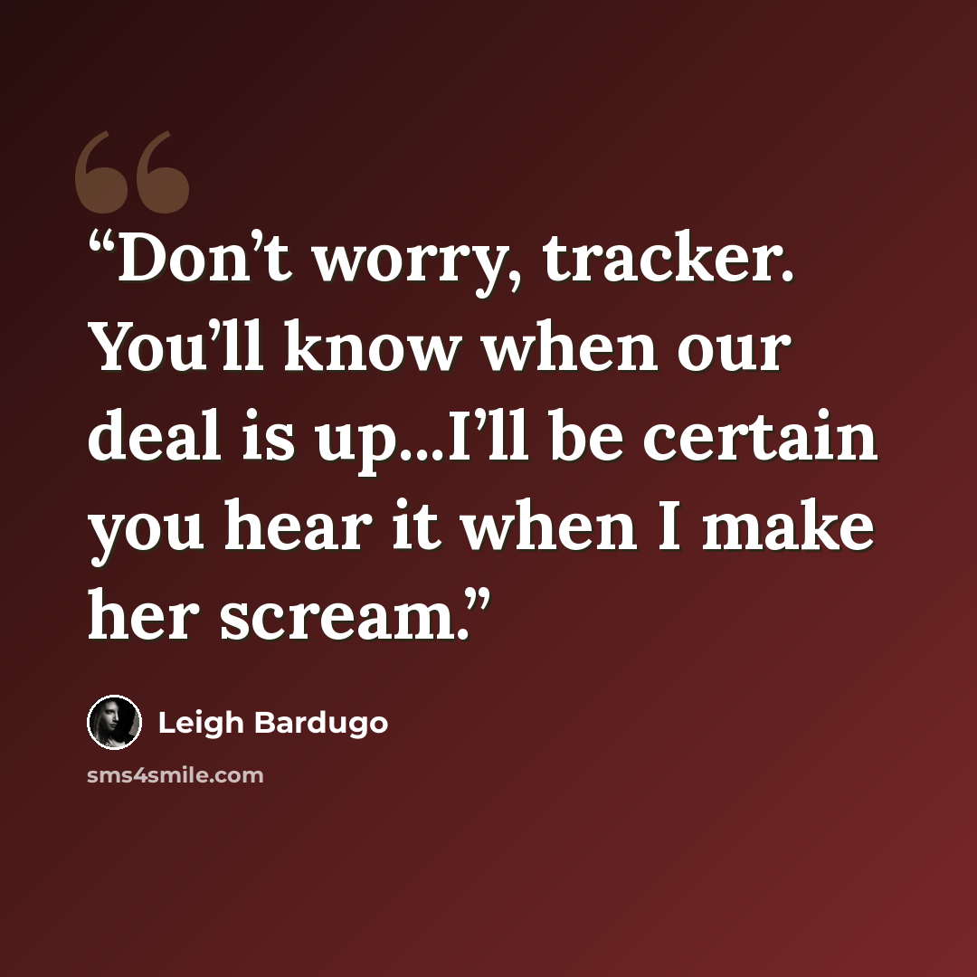 “Don’t worry, tracker. You’ll know when our deal is up...I’ll be certain you hear it when I make her scream.” quote by Leigh Bardugo