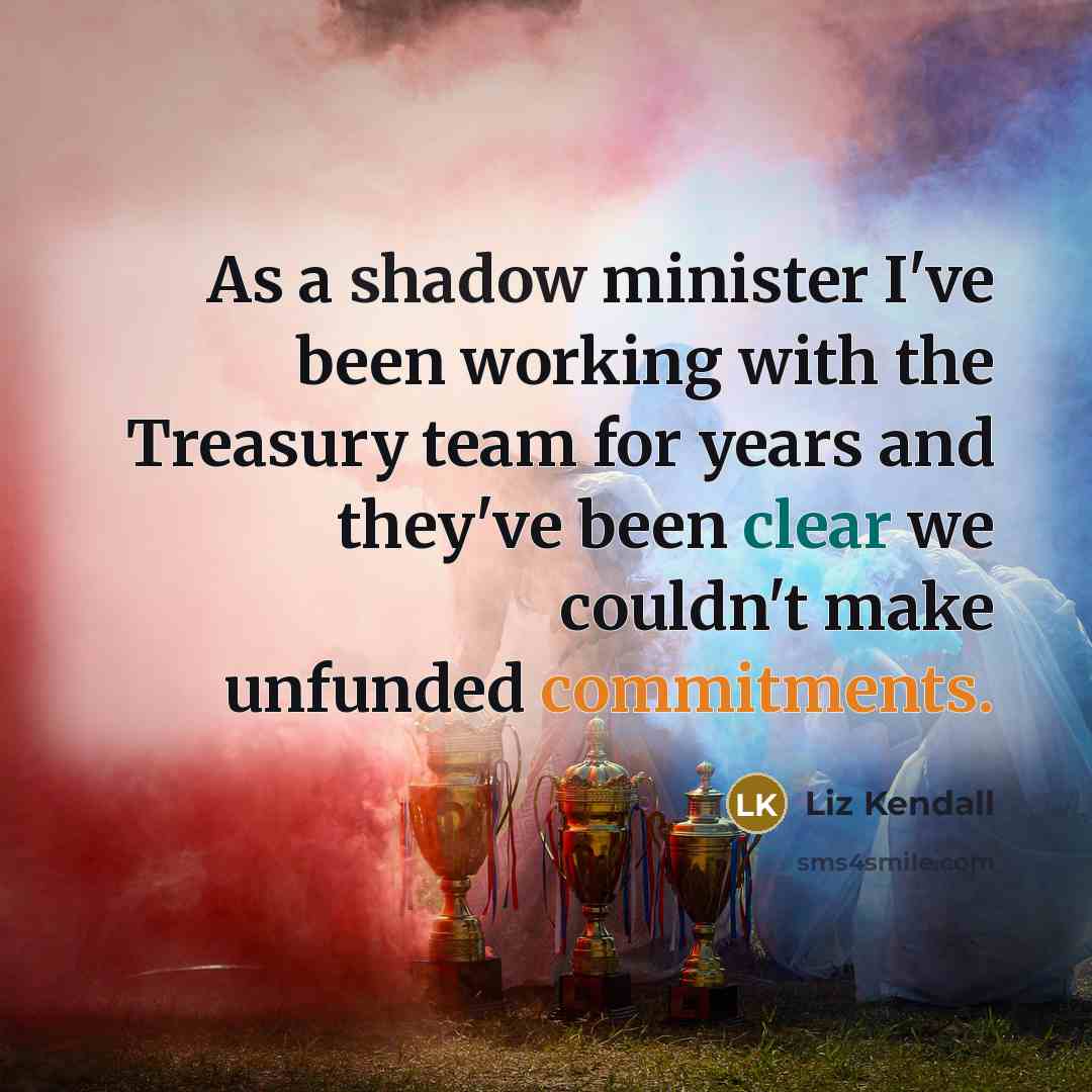 “As a shadow minister I've been working with the Treasury team for years and they've been clear we couldn't make unfunded commitments.” quote by Liz Kendall