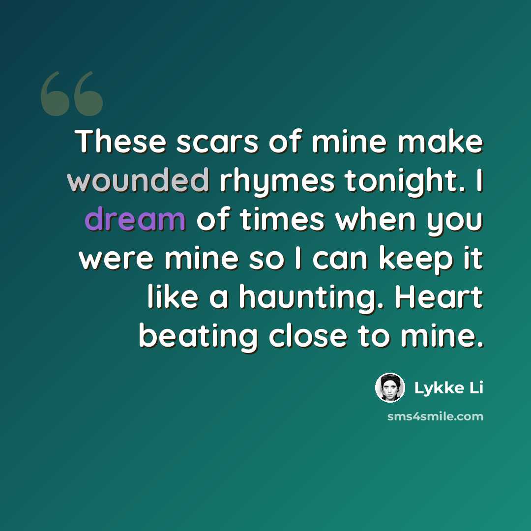 “These scars of mine make wounded rhymes tonight. I dream of times when you were mine so I can keep it like a haunting. Heart beating close to mine.” quote by Lykke Li