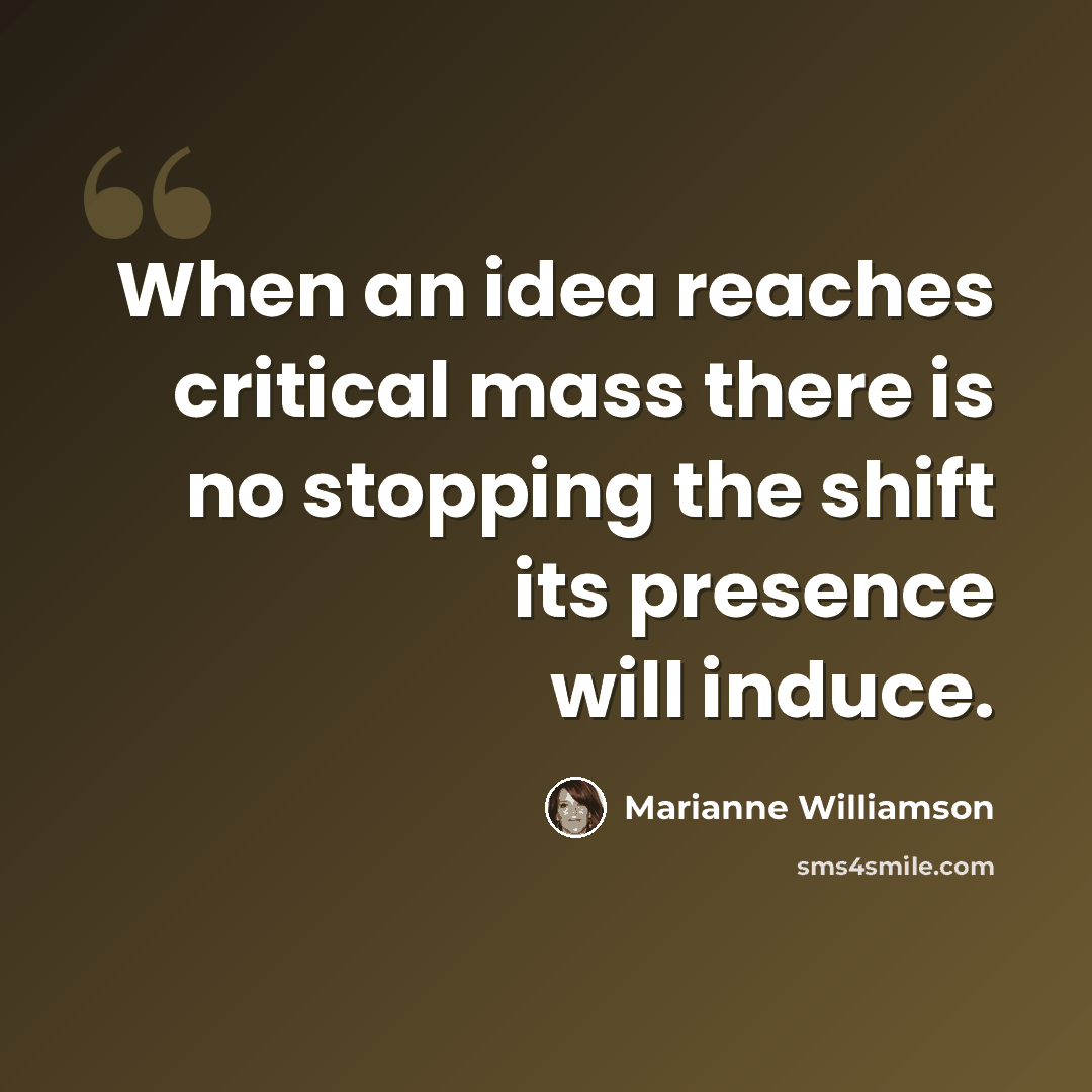 “When an idea reaches critical mass there is no stopping the shift its presence will induce.” quote by Marianne Williamson