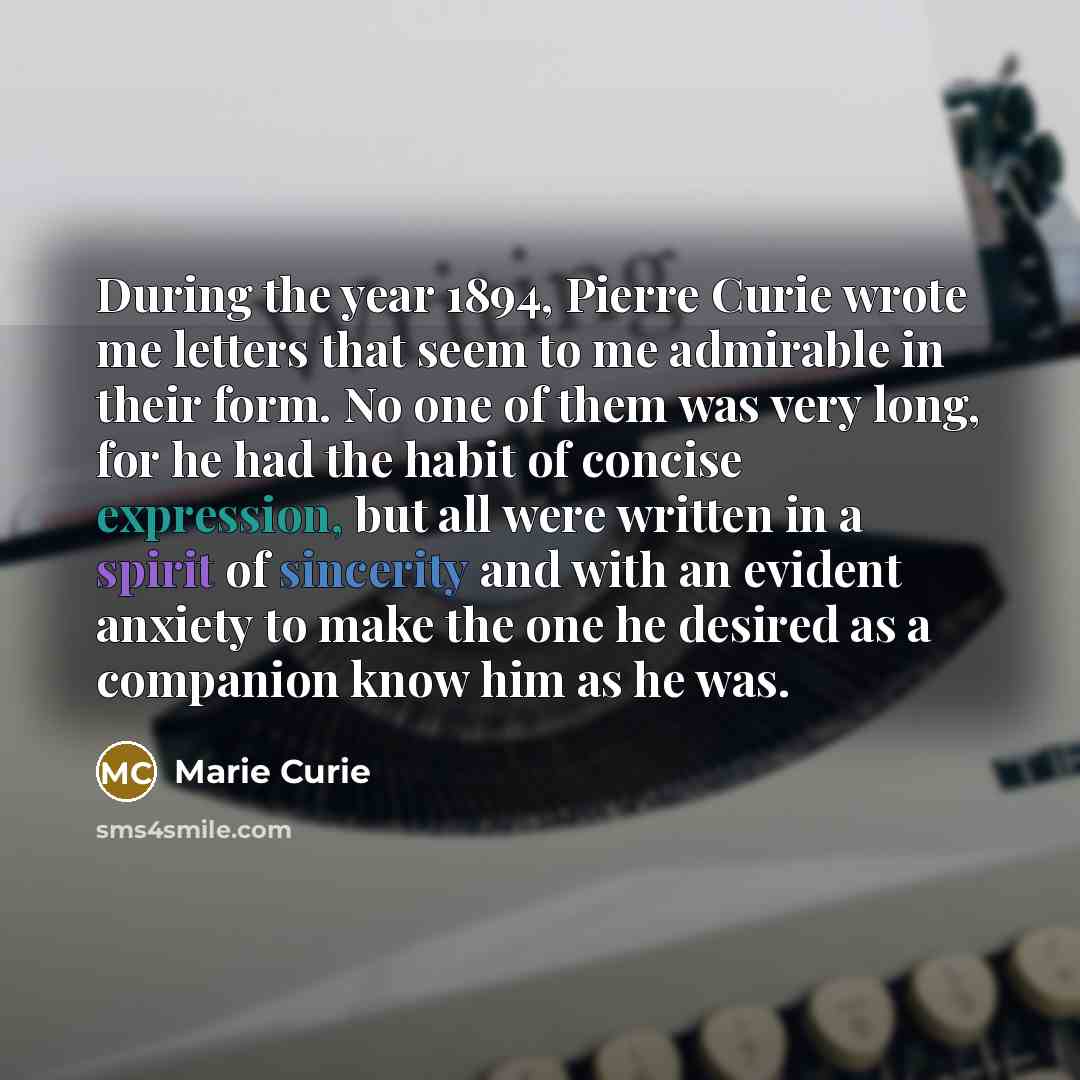 “During the year 1894, Pierre Curie wrote me letters that seem to me admirable in their form. No one of them was very long, for he had the habit of concise expression, but all were written in a spirit of sincerity and with an evident anxiety to make the one he desired as a companion know him as he…” quote by Marie Curie