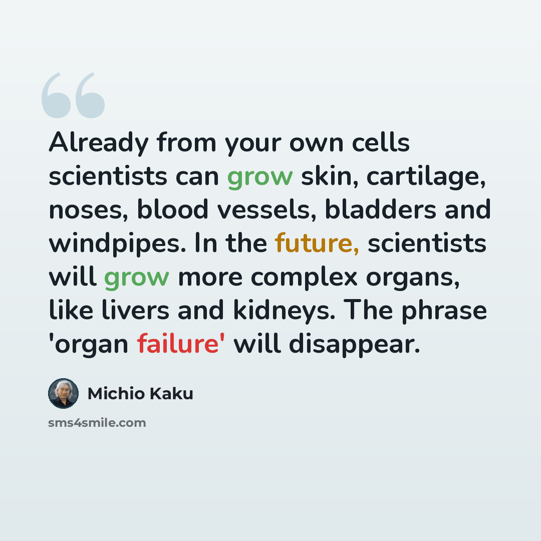 “Already from your own cells scientists can grow skin, cartilage, noses, blood vessels, bladders and windpipes. In the future, scientists will grow more complex organs, like livers and kidneys. The phrase 'organ failure' will disappear.” quote by Michio Kaku