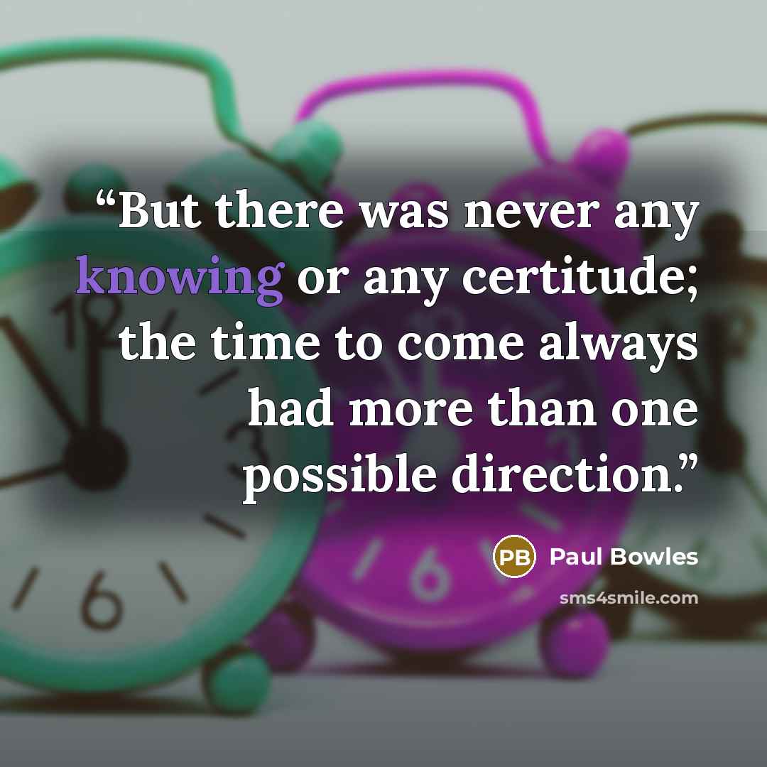 “But there was never any knowing or any certitude; the time to come always had more than one possible direction.” quote by Paul Bowles