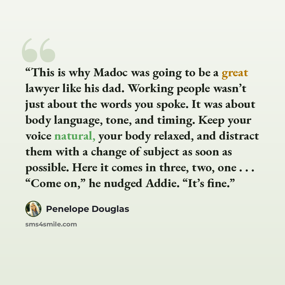 “This is why Madoc was going to be a great lawyer like his dad. Working people wasn’t just about the words you spoke. It was about body language, tone, and timing. Keep your voice natural, your body relaxed, and distract them with a change of subject as soon as possible. Here it comes in three…” quote by Penelope Douglas