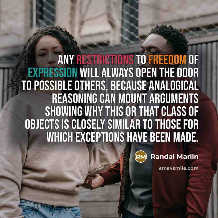 “Any restrictions to freedom of expression will always open the door to possible others, because analogical reasoning can mount arguments showing why this or that class of objects is closely similar to those for which exceptions have been made.” quote by Randal Marlin