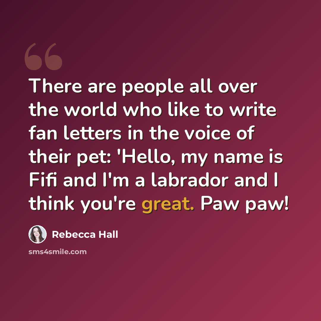 “There are people all over the world who like to write fan letters in the voice of their pet: 'Hello, my name is Fifi and I'm a labrador and I think you're great. Paw paw!” quote by Rebecca Hall