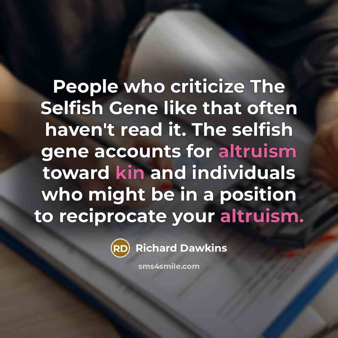 “People who criticize The Selfish Gene like that often haven't read it. The selfish gene accounts for altruism toward kin and individuals who might be in a position to reciprocate your altruism.” quote by Richard Dawkins