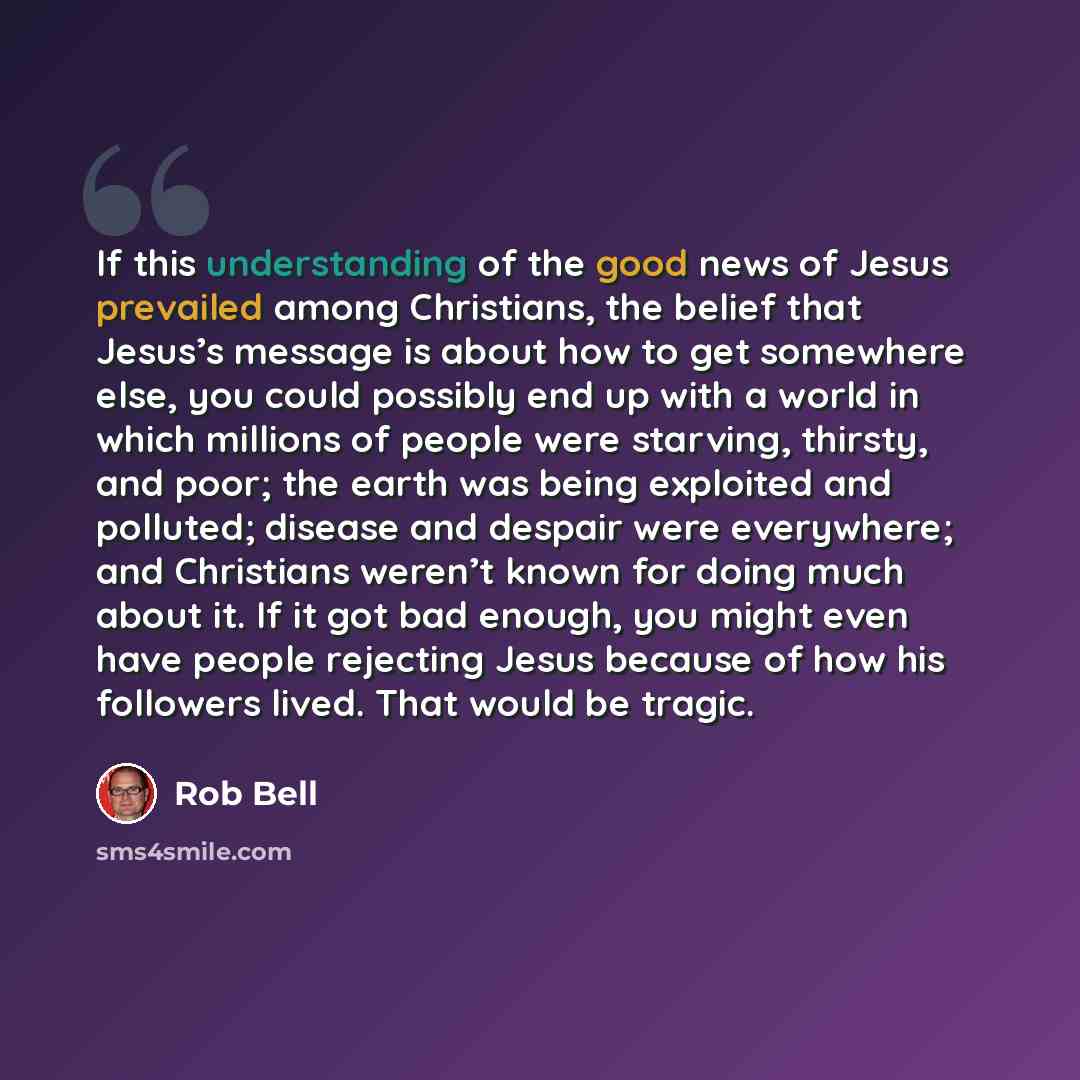 “If this understanding of the good news of Jesus prevailed among Christians, the belief that Jesus’s message is about how to get somewhere else, you could possibly end up with a world in which millions of people were starving, thirsty, and poor; the earth was being exploited and polluted; disease…” quote by Rob Bell