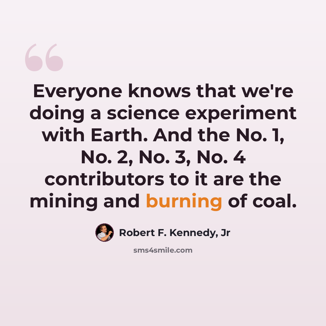 “Everyone knows that we're doing a science experiment with Earth. And the No. 1, No. 2, No. 3, No. 4 contributors to it are the mining and burning of coal.” quote by Robert F. Kennedy, Jr