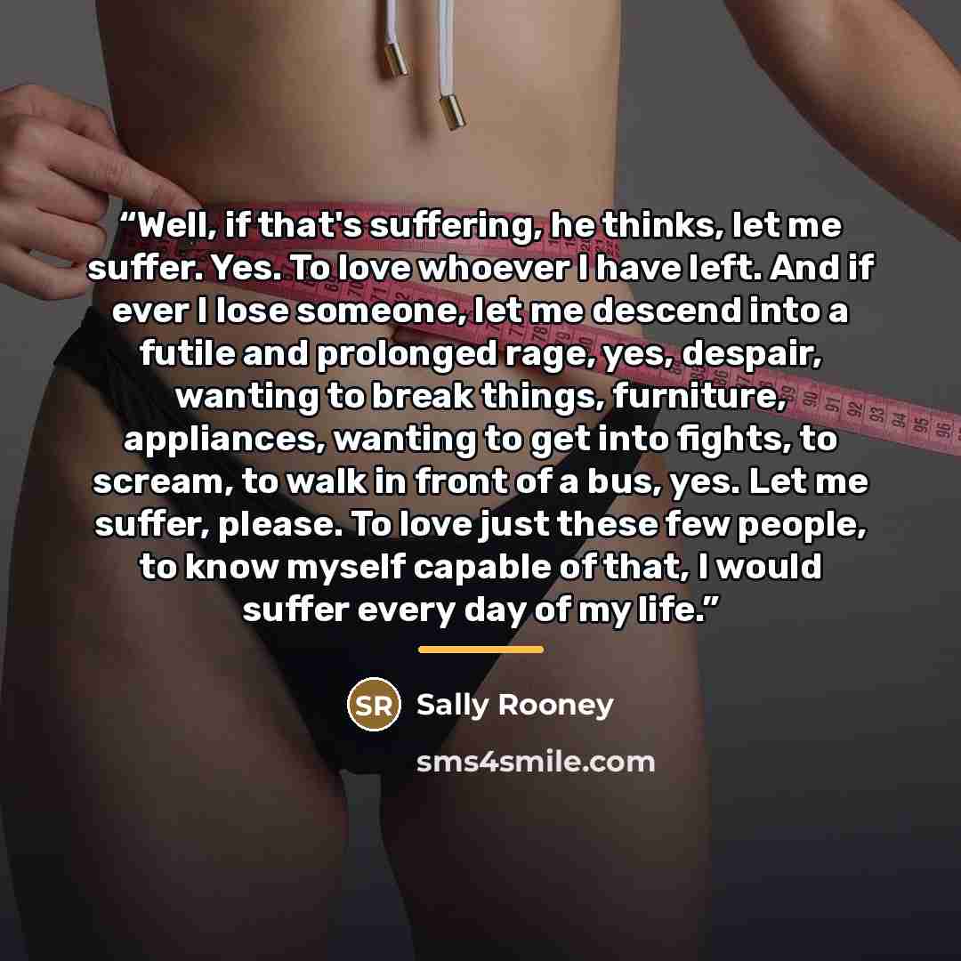 “Well, if that's suffering, he thinks, let me suffer. Yes. To love whoever I have left. And if ever I lose someone, let me descend into a futile and prolonged rage, yes, despair, wanting to break things, furniture, appliances, wanting to get into fights, to scream, to walk in front of a bus, yes…” quote by Sally Rooney