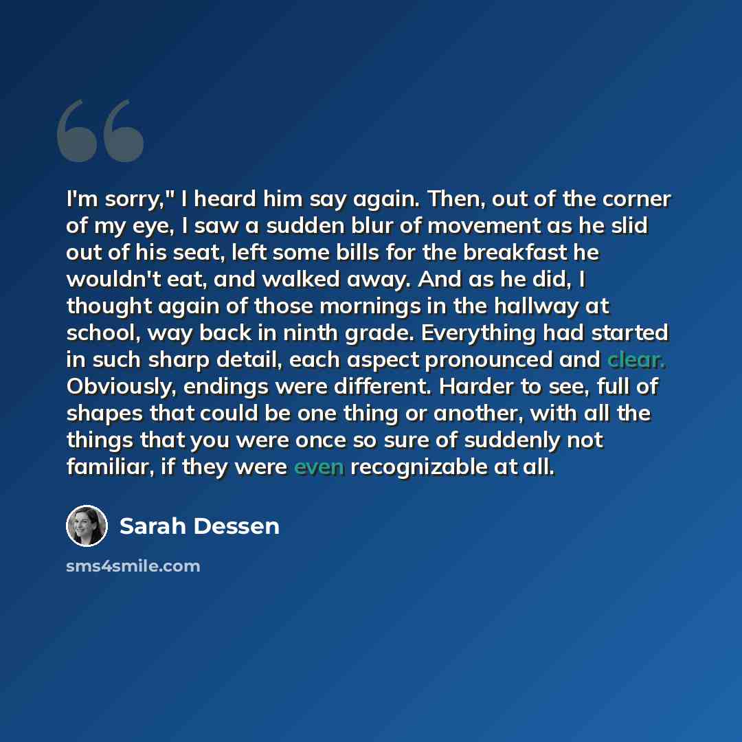“I'm sorry," I heard him say again. Then, out of the corner of my eye, I saw a sudden blur of movement as he slid out of his seat, left some bills for the breakfast he wouldn't eat, and walked away. And as he did, I thought again of those mornings in the hallway at school, way back in ninth grade…” quote by Sarah Dessen
