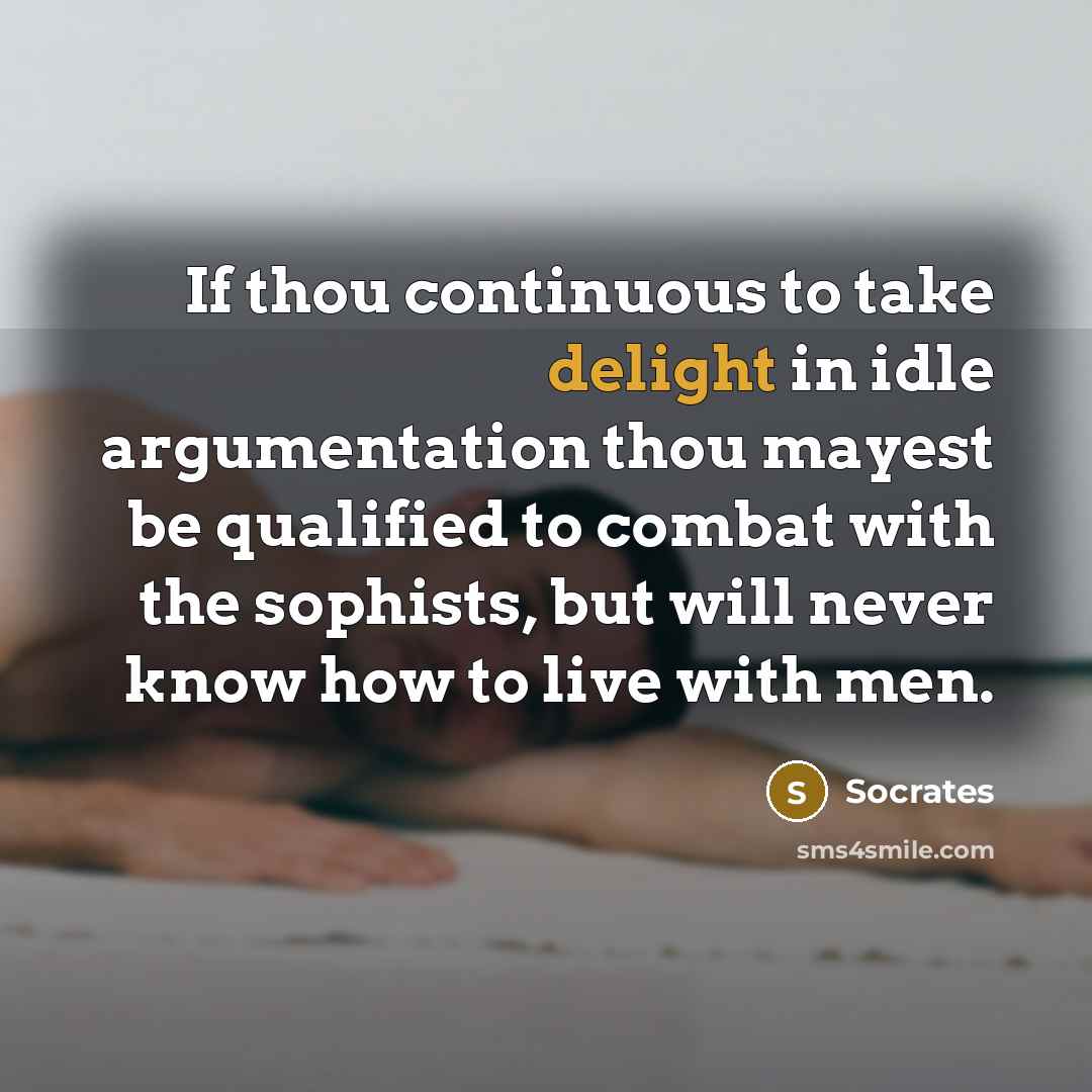 “If thou continuous to take delight in idle argumentation thou mayest be qualified to combat with the sophists, but will never know how to live with men.” quote by Socrates