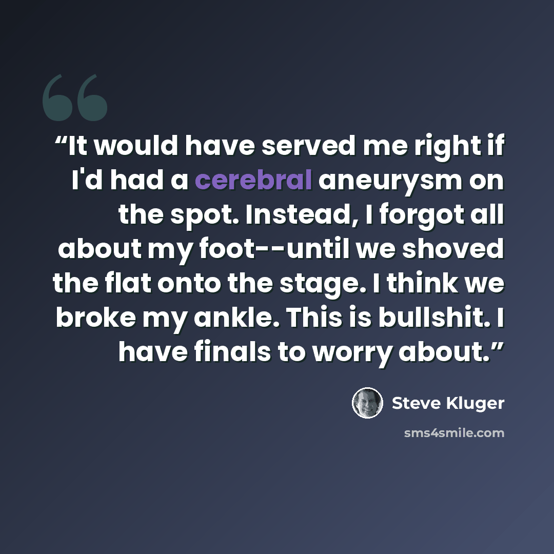 “It would have served me right if I'd had a cerebral aneurysm on the spot. Instead, I forgot all about my foot--until we shoved the flat onto the stage. I think we broke my ankle. This is bullshit. I have finals to worry about.” quote by Steve Kluger