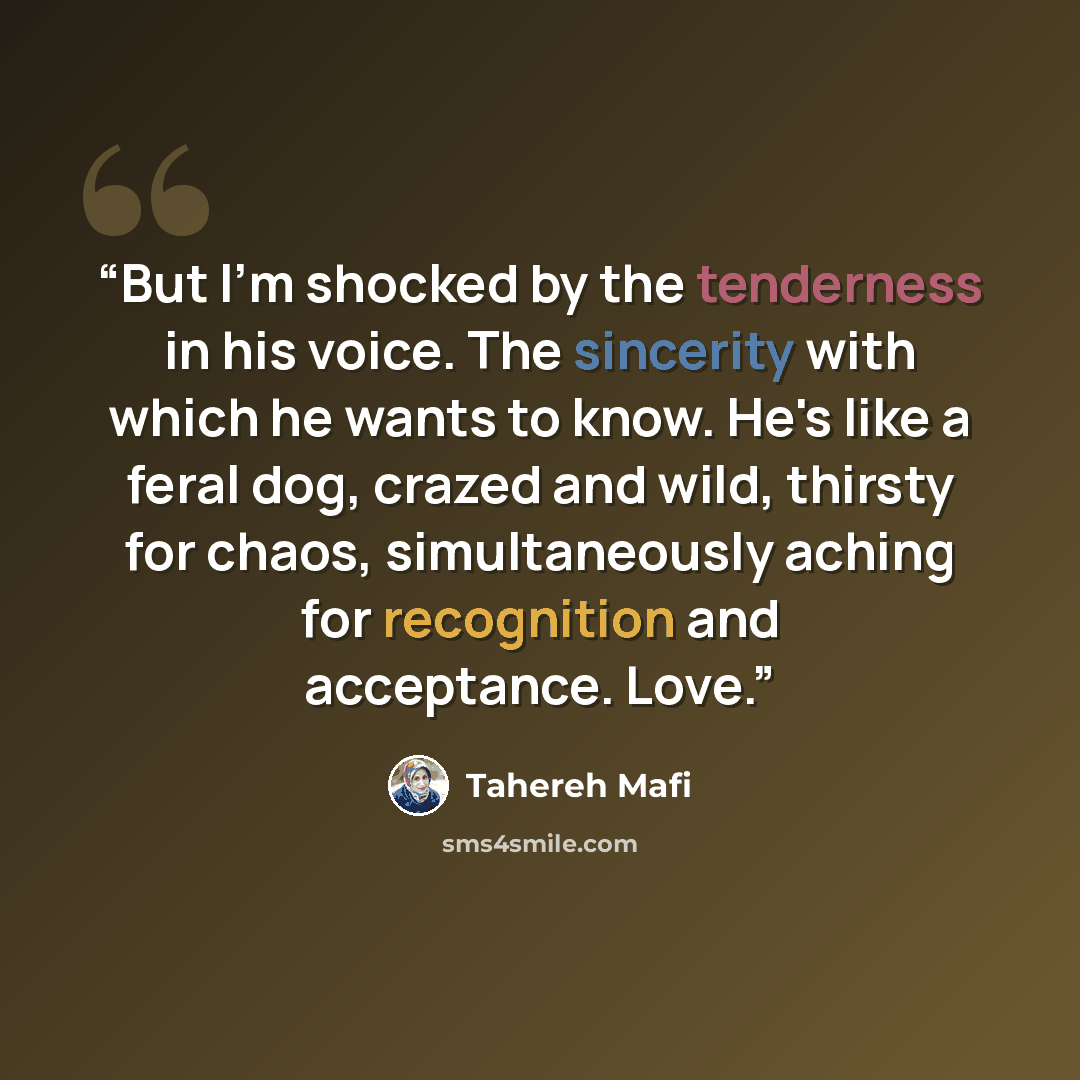 “But I'm shocked by the tenderness in his voice. The sincerity with which he wants to know. He's like a feral dog, crazed and wild, thirsty for chaos, simultaneously aching for recognition and acceptance. Love.” quote by Tahereh Mafi
