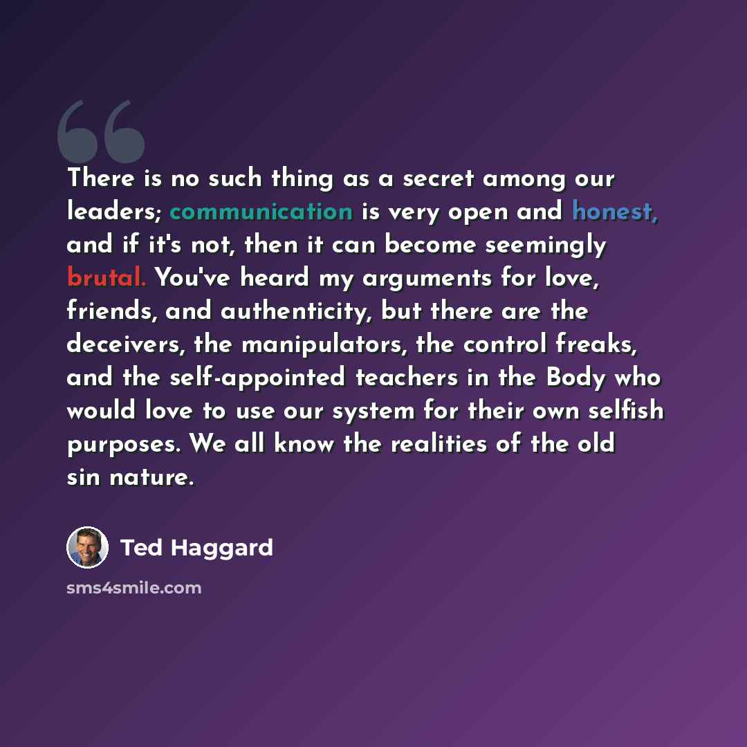 “There is no such thing as a secret among our leaders; communication is very open and honest, and if it's not, then it can become seemingly brutal. You've heard my arguments for love, friends, and authenticity, but there are the deceivers, the manipulators, the control freaks, and the…” quote by Ted Haggard