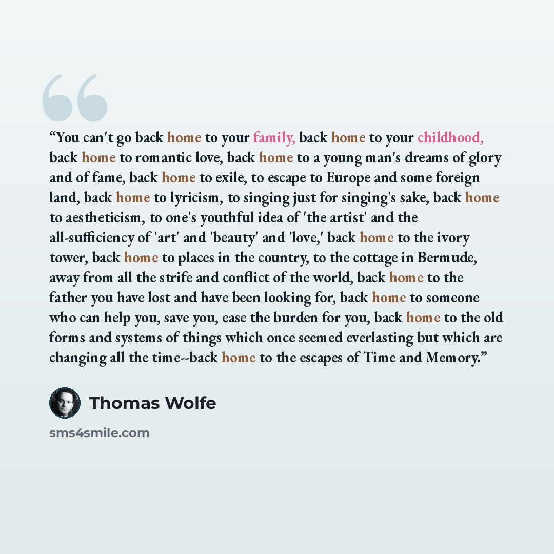 “You can't go back home to your family, back home to your childhood, back home to romantic love, back home to a young man's dreams of glory and of fame, back home to exile, to escape to Europe and some foreign land, back home to lyricism, to singing just for singing's sake, back home to…” quote by Thomas Wolfe