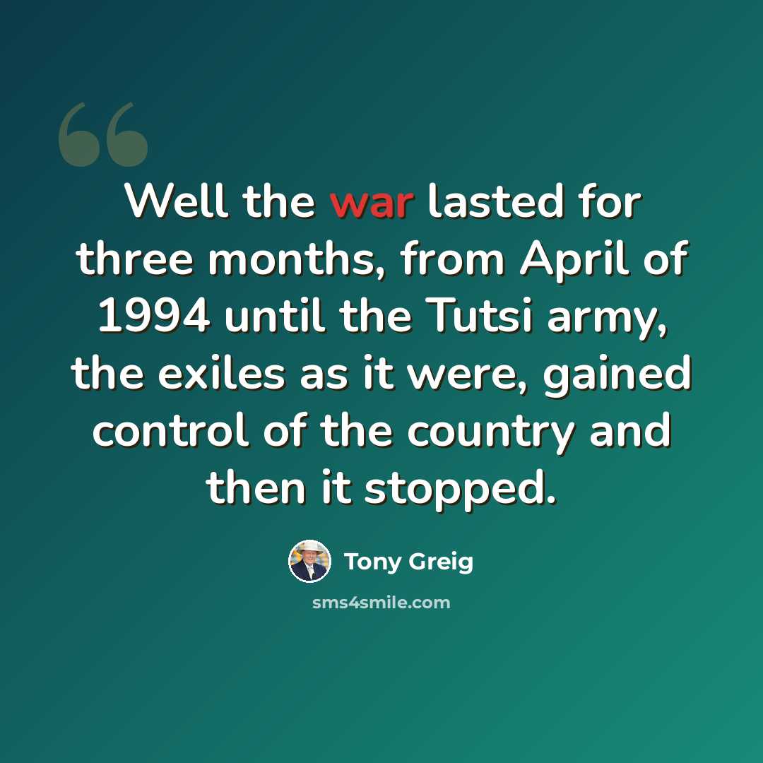 “Well the war lasted for three months, from April of 1994 until the Tutsi army, the exiles as it were, gained control of the country and then it stopped.” quote by Tony Greig