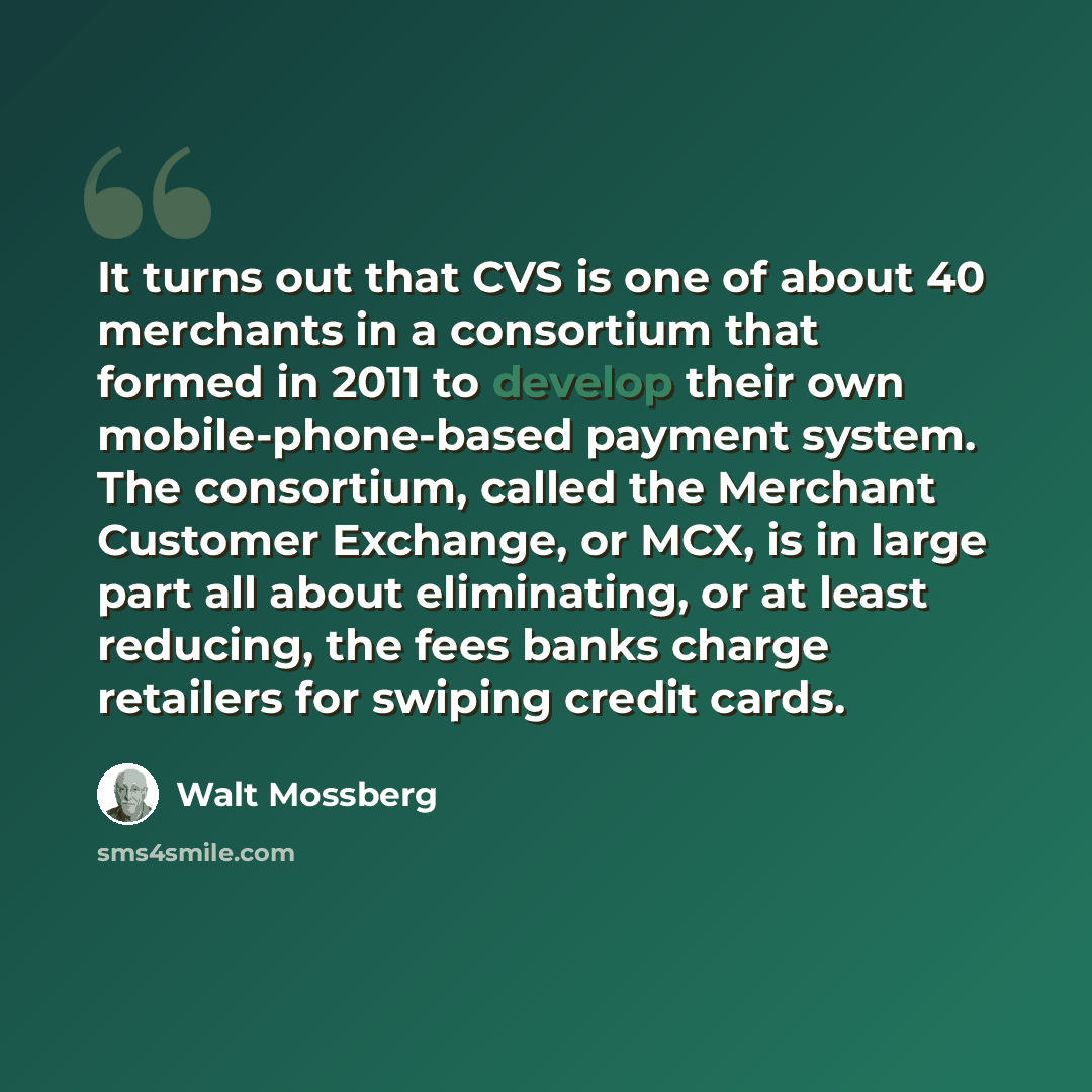 “It turns out that CVS is one of about 40 merchants in a consortium that formed in 2011 to develop their own mobile-phone-based payment system. The consortium, called the Merchant Customer Exchange, or MCX, is in large part all about eliminating, or at least reducing, the fees banks charge…” quote by Walt Mossberg