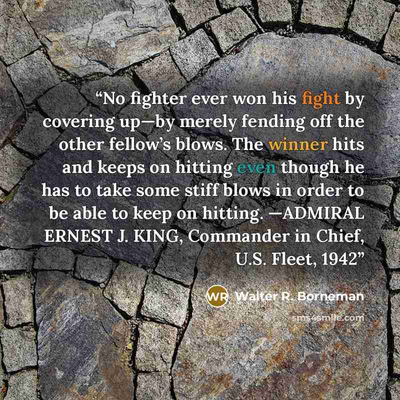 “No fighter ever won his fight by covering up—by merely fending off the other fellow’s blows. The winner hits and keeps on hitting even though he has to take some stiff blows in order to be able to keep on hitting. —ADMIRAL ERNEST J. KING, Commander in Chief, U.S. Fleet, 1942” quote by Walter R. Borneman