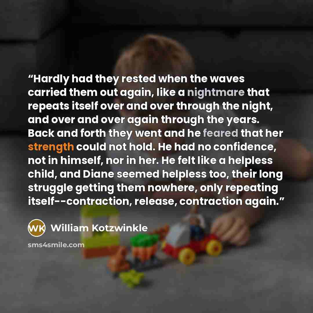 “Hardly had they rested when the waves carried them out again, like a nightmare that repeats itself over and over through the night, and over and over again through the years. Back and forth they went and he feared that her strength could not hold. He had no confidence, not in himself, nor in her…” quote by William Kotzwinkle