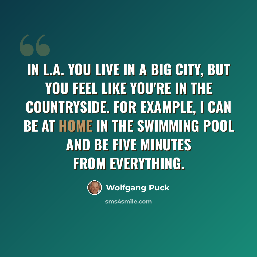“In L.A. you live in a big city, but you feel like you're in the countryside. For example, I can be at home in the swimming pool and be five minutes from everything.” quote by Wolfgang Puck