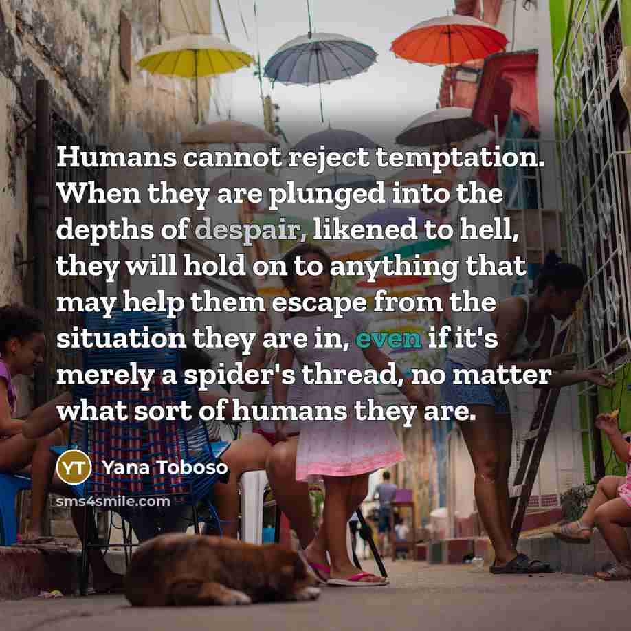 “Humans cannot reject temptation. When they are plunged into the depths of despair, likened to hell, they will hold on to anything that may help them escape from the situation they are in, even if it's merely a spider's thread, no matter what sort of humans they are.” quote by Yana Toboso