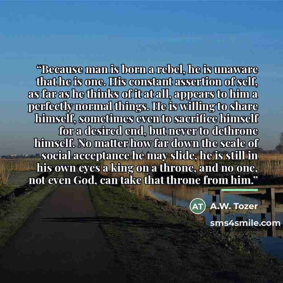 “Because man is born a rebel, he is unaware that he is one. His constant assertion of self, as far as he thinks of it at all, appears to him a perfectly normal things. He is willing to share himself, sometimes even to sacrifice himself for a desired end, but never to dethrone himself. No matter how…” quote by A.W. Tozer