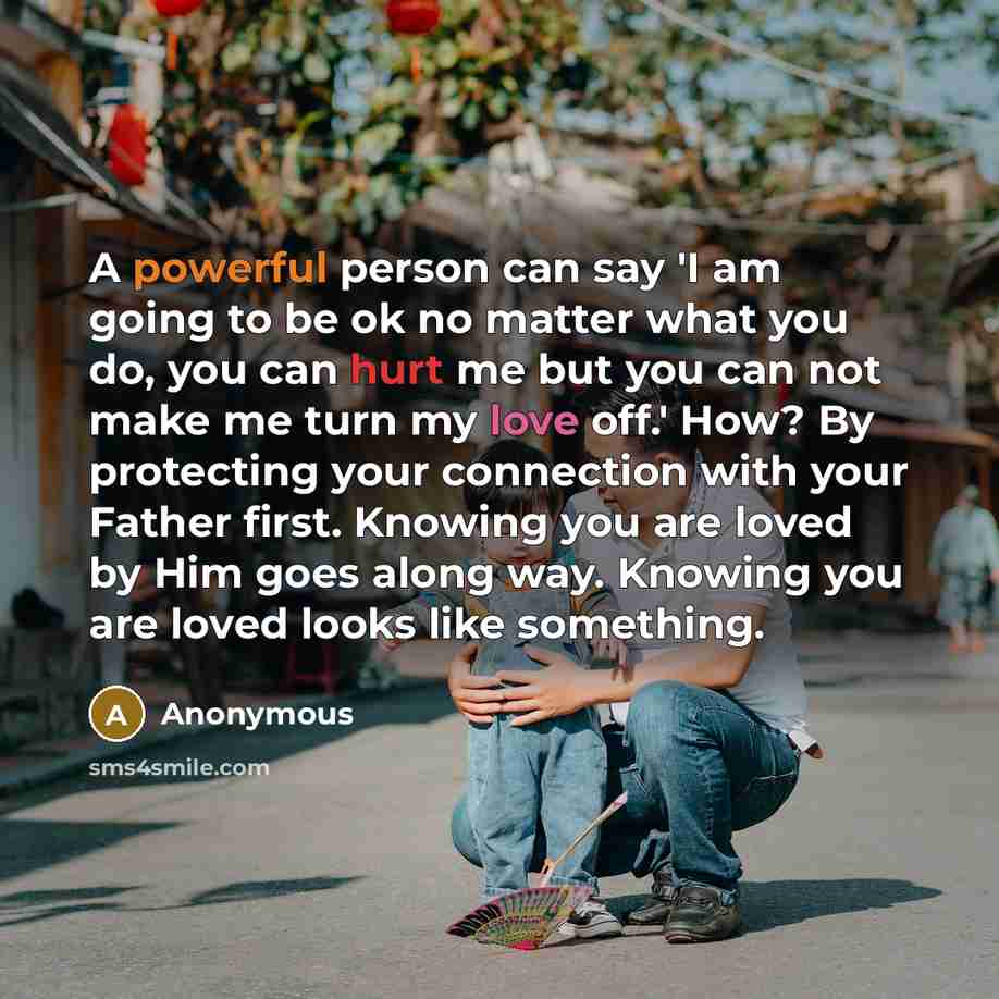 “A powerful person can say 'I am going to be ok no matter what you do, you can hurt me but you can not make me turn my love off.' How? By protecting your connection with your Father first. Knowing you are loved by Him goes along way. Knowing you are loved looks like something.” quote by Anonymous