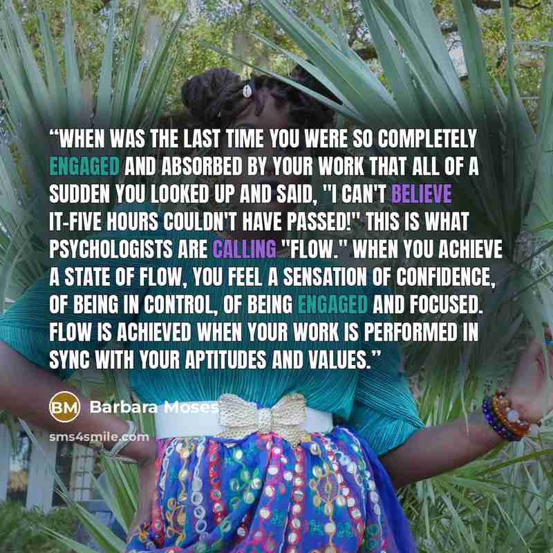 “When was the last time you were so completely engaged and absorbed by your work that all of a sudden you looked up and said, "I can't believe it-five hours couldn't have passed!" This is what psychologists are calling "flow." When you achieve a state of flow, you feel a sensation of confidence, of…” quote by Barbara Moses