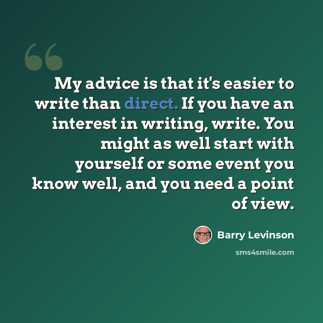“My advice is that it's easier to write than direct. If you have an interest in writing, write. You might as well start with yourself or some event you know well, and you need a point of view.” quote by Barry Levinson