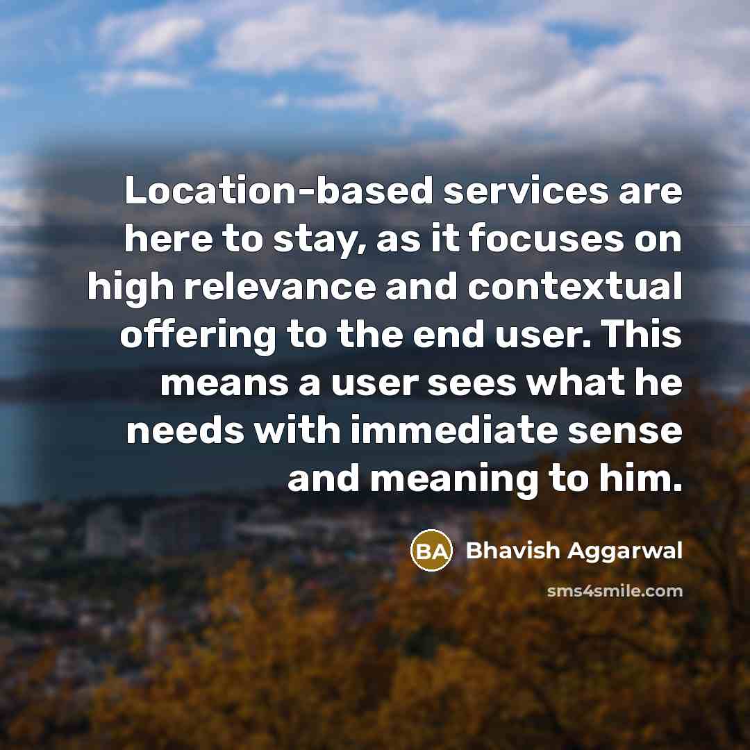 “Location-based services are here to stay, as it focuses on high relevance and contextual offering to the end user. This means a user sees what he needs with immediate sense and meaning to him.” quote by Bhavish Aggarwal
