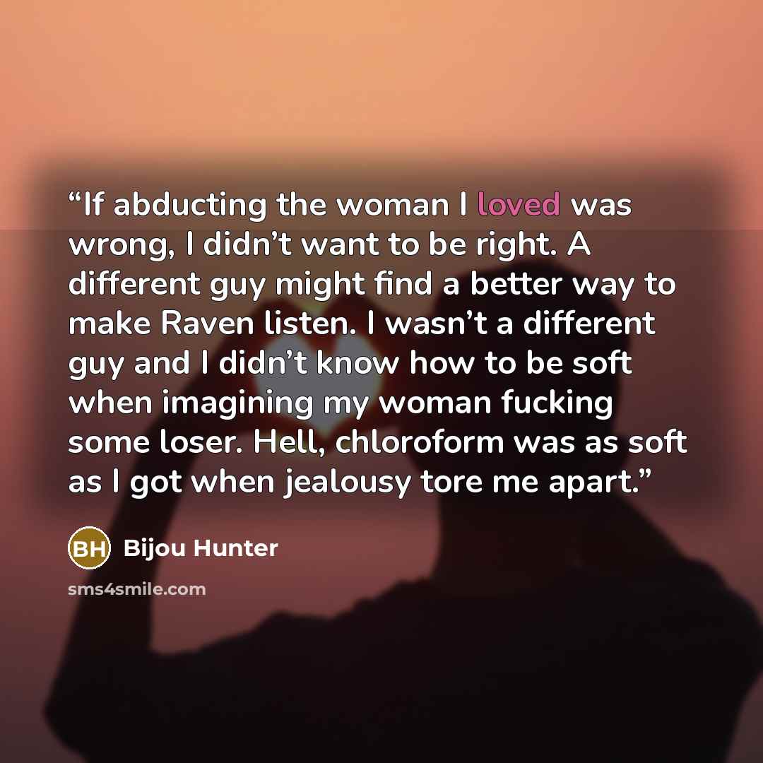 “If abducting the woman I loved was wrong, I didn’t want to be right. A different guy might find a better way to make Raven listen. I wasn’t a different guy and I didn’t know how to be soft when imagining my woman fucking some loser. Hell, chloroform was as soft as I got when jealousy tore me apart.” quote by Bijou Hunter