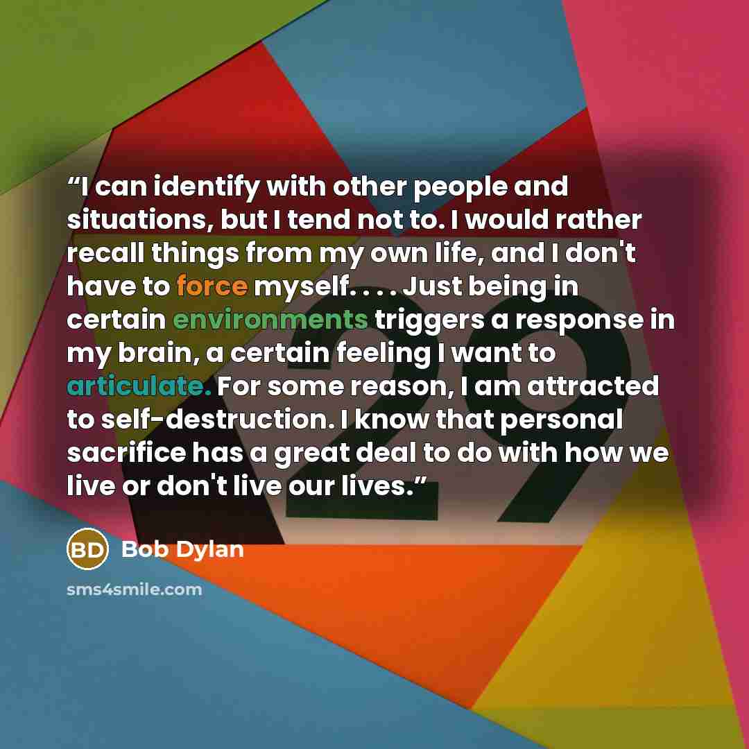 “I can identify with other people and situations, but I tend not to. I would rather recall things from my own life, and I don't have to force myself. . . . Just being in certain environments triggers a response in my brain, a certain feeling I want to articulate. For some reason, I am attracted to…” quote by Bob Dylan