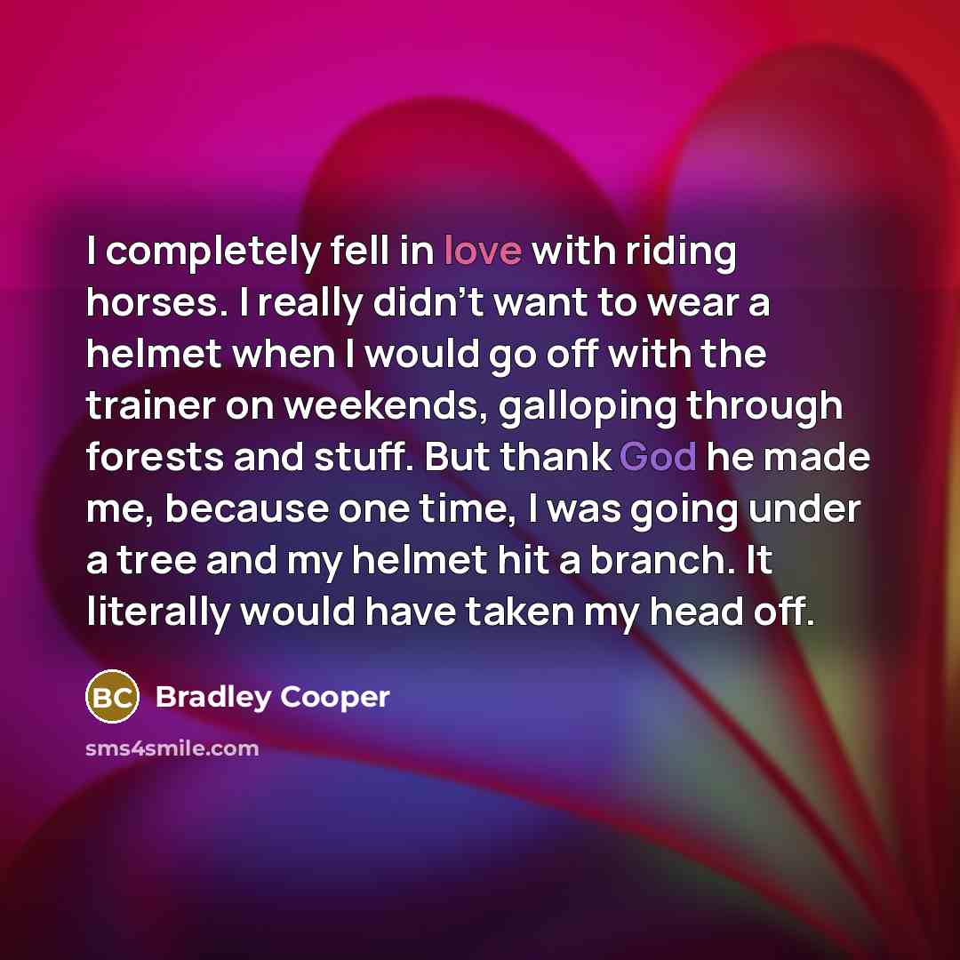 “I completely fell in love with riding horses. I really didn't want to wear a helmet when I would go off with the trainer on weekends, galloping through forests and stuff. But thank God he made me, because one time, I was going under a tree and my helmet hit a branch. It literally would have taken…” quote by Bradley Cooper