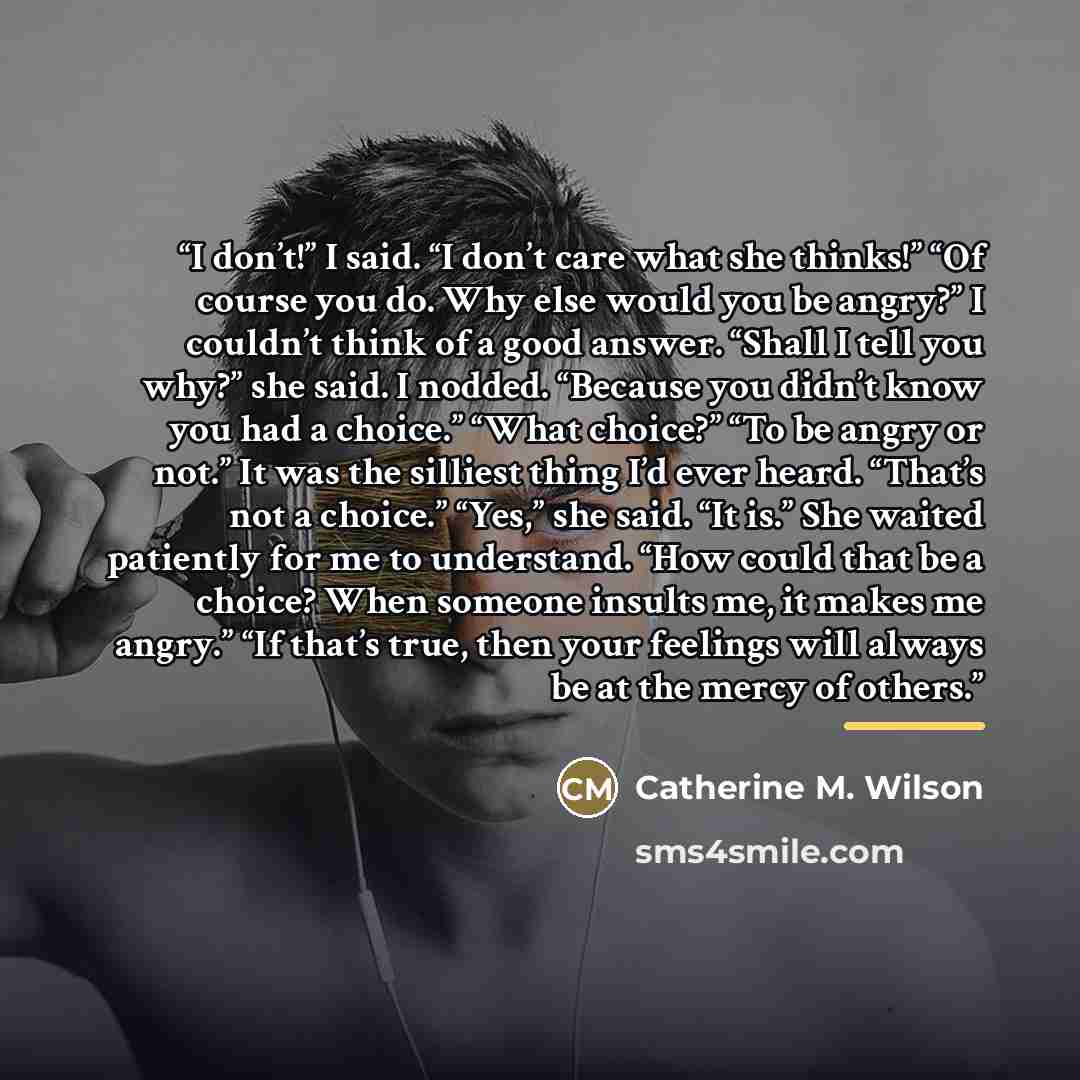 “I don’t!” I said. “I don’t care what she thinks!” “Of course you do. Why else would you be angry?” I couldn’t think of a good answer. “Shall I tell you why?” she said. I nodded. “Because you didn’t know you had a choice.” “What choice?” “To be angry or not.” It was the silliest thing I’d ever…” quote by Catherine M. Wilson