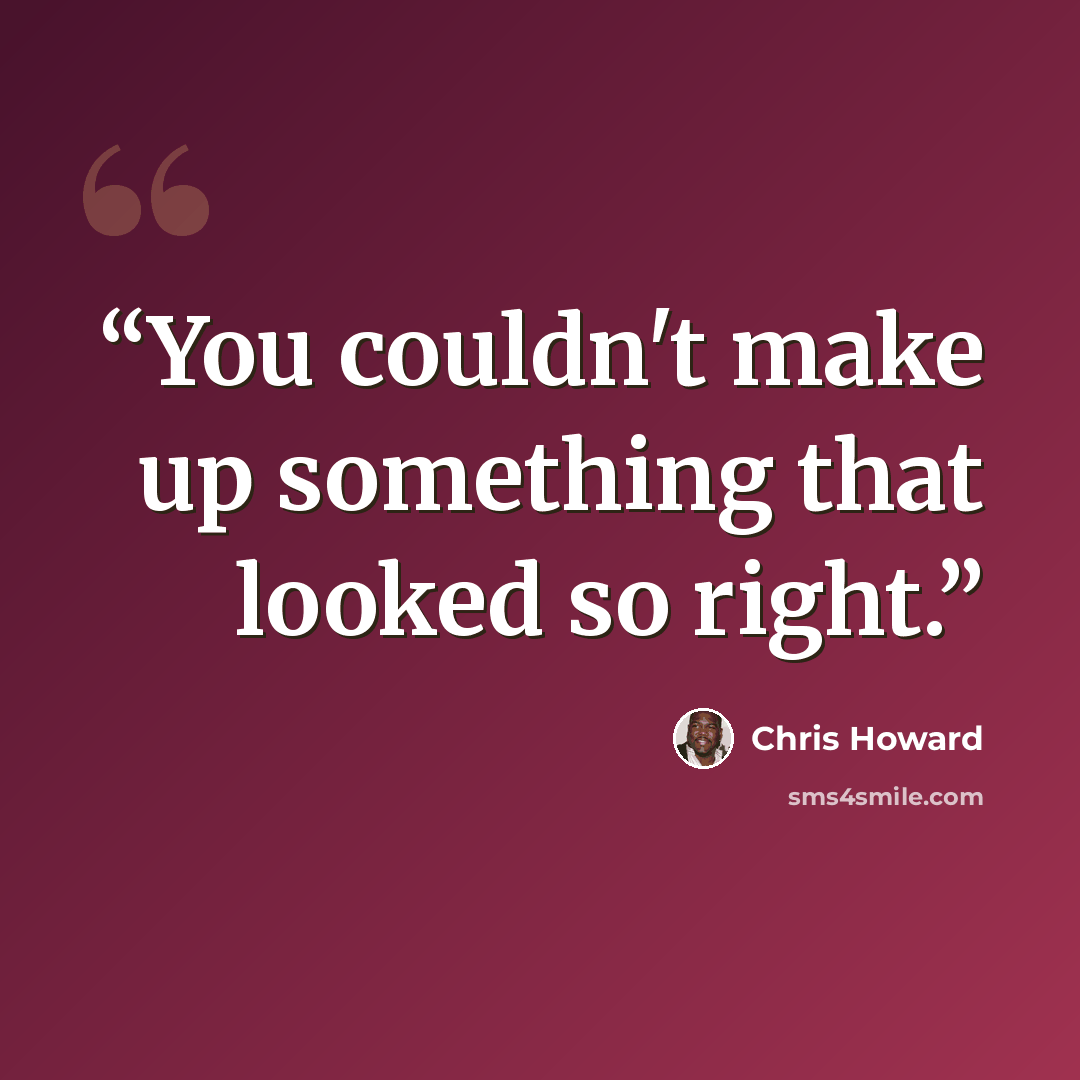 “You couldn't make up something that looked so right.” quote by Chris Howard