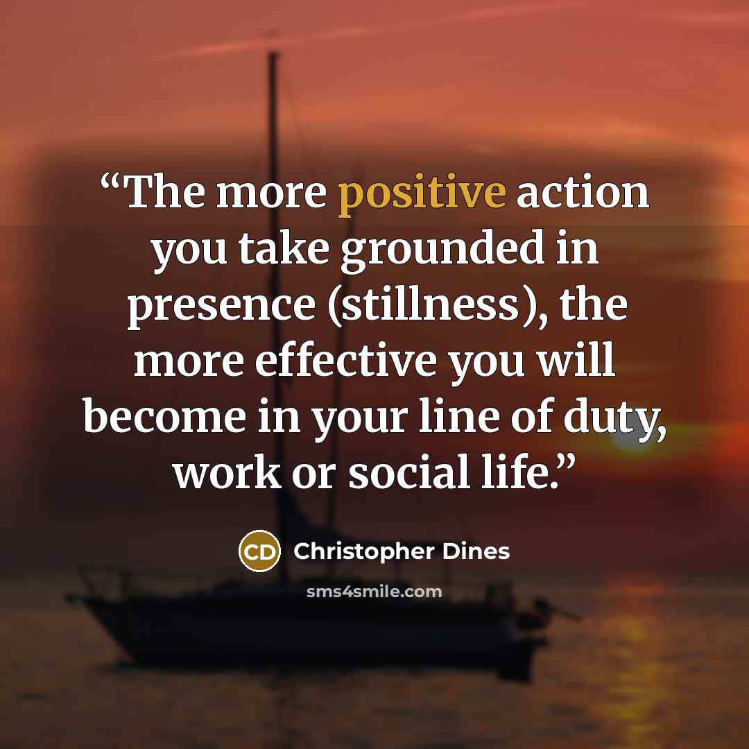 “The more positive action you take grounded in presence (stillness), the more effective you will become in your line of duty, work or social life.” quote by Christopher Dines