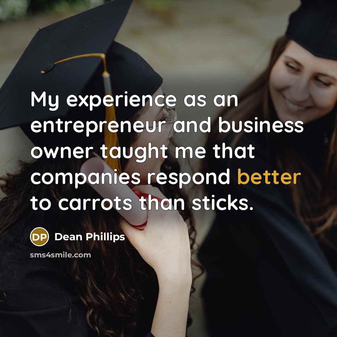 “My experience as an entrepreneur and business owner taught me that companies respond better to carrots than sticks.” quote by Dean Phillips