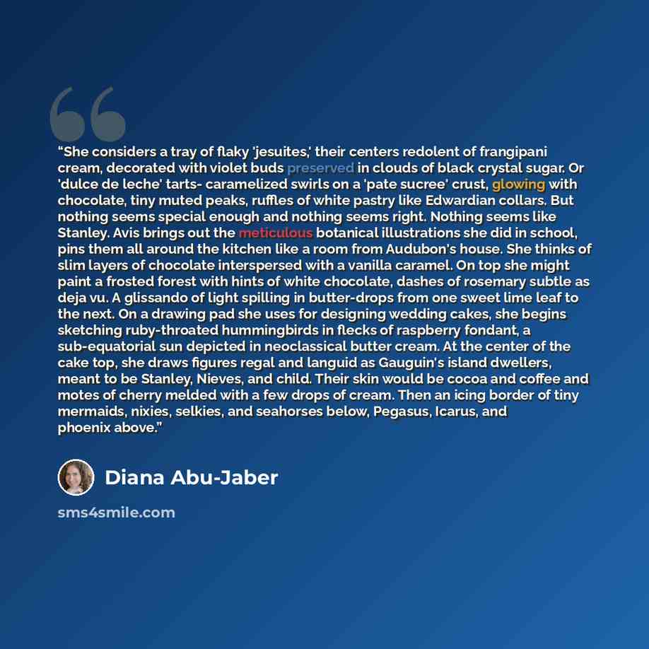 “She considers a tray of flaky 'jesuites,' their centers redolent of frangipani cream, decorated with violet buds preserved in clouds of black crystal sugar. Or 'dulce de leche' tarts- caramelized swirls on a 'pate sucree' crust, glowing with chocolate, tiny muted peaks, ruffles of white pastry…” quote by Diana Abu-Jaber