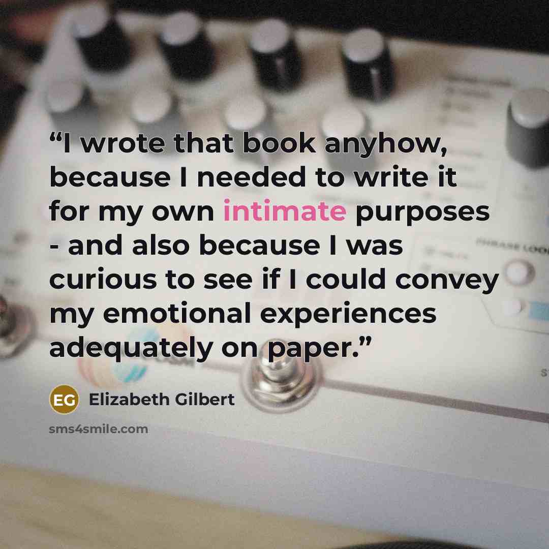 “I wrote that book anyhow, because I needed to write it for my own intimate purposes - and also because I was curious to see if I could convey my emotional experiences adequately on paper.” quote by Elizabeth Gilbert