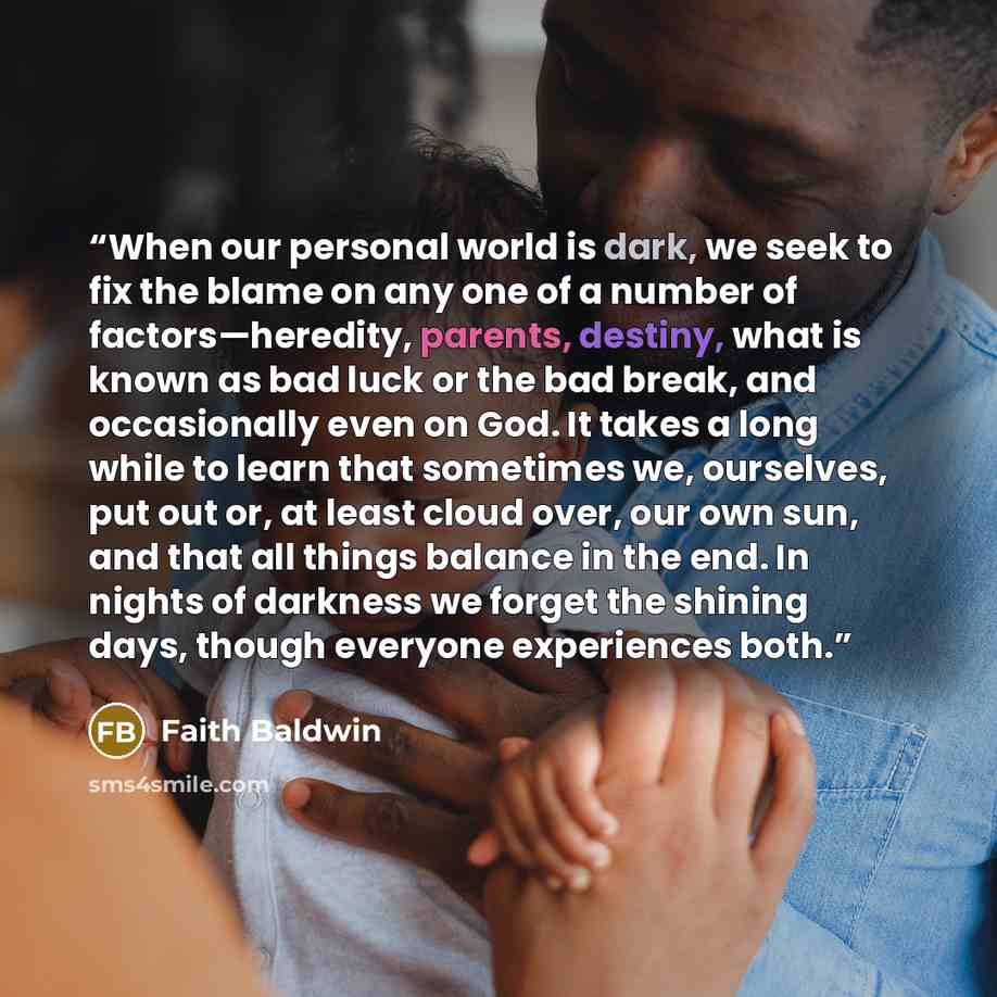 “When our personal world is dark, we seek to fix the blame on any one of a number of factors—heredity, parents, destiny, what is known as bad luck or the bad break, and occasionally even on God. It takes a long while to learn that sometimes we, ourselves, put out or, at least cloud over, our own…” quote by Faith Baldwin