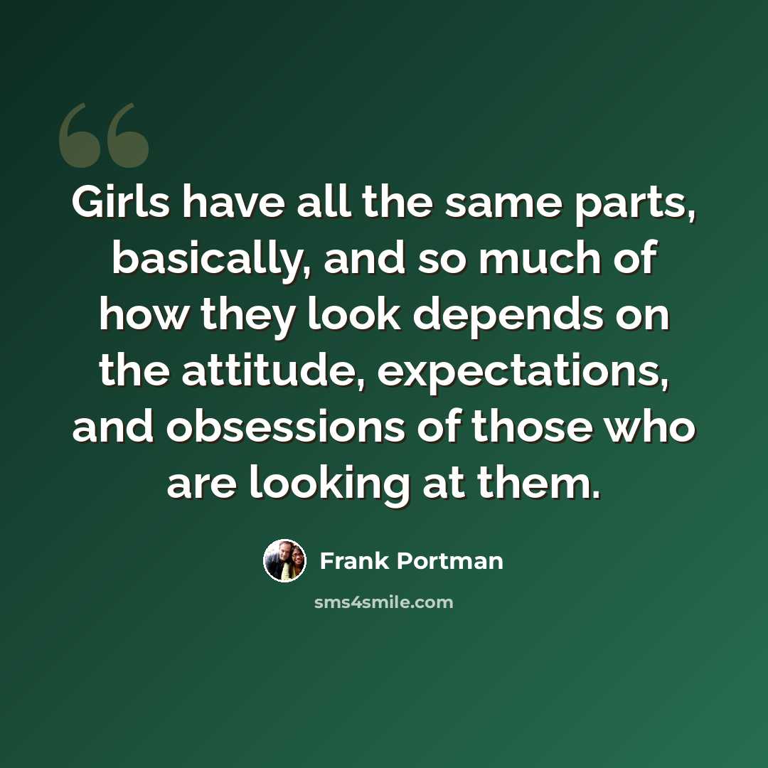“Girls have all the same parts, basically, and so much of how they look depends on the attitude, expectations, and obsessions of those who are looking at them.” quote by Frank Portman