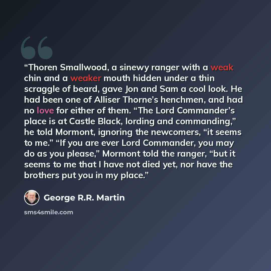 “Thoren Smallwood, a sinewy ranger with a weak chin and a weaker mouth hidden under a thin scraggle of beard, gave Jon and Sam a cool look. He had been one of Alliser Thorne’s henchmen, and had no love for either of them. “The Lord Commander’s place is at Castle Black, lording and commanding,” he…” quote by George R.R. Martin