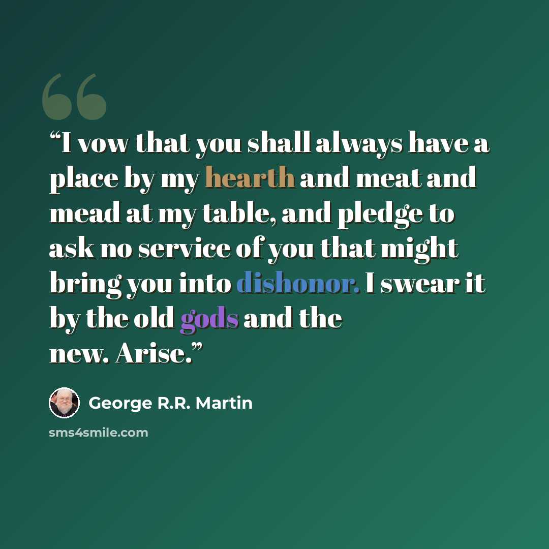 “I vow that you shall always have a place by my hearth and meat and mead at my table, and pledge to ask no service of you that might bring you into dishonor. I swear it by the old gods and the new. Arise.” quote by George R.R. Martin