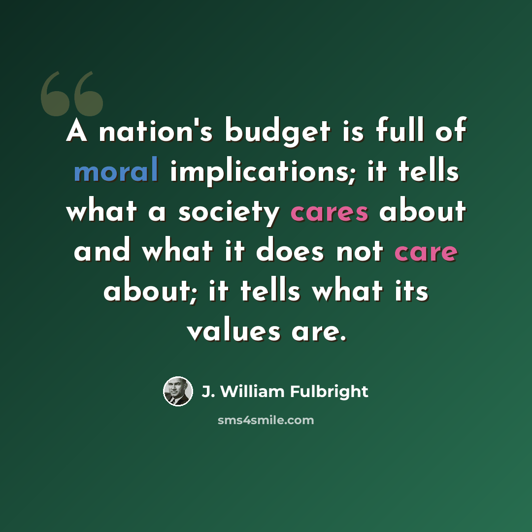 “A nation's budget is full of moral implications; it tells what a society cares about and what it does not care about; it tells what its values are.” quote by J. William Fulbright